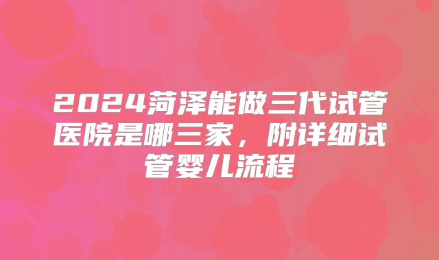 2024菏泽能做三代试管医院是哪三家，附详细试管婴儿流程
