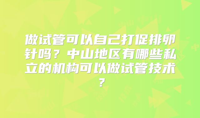 做试管可以自己打促排卵针吗？中山地区有哪些私立的机构可以做试管技术？