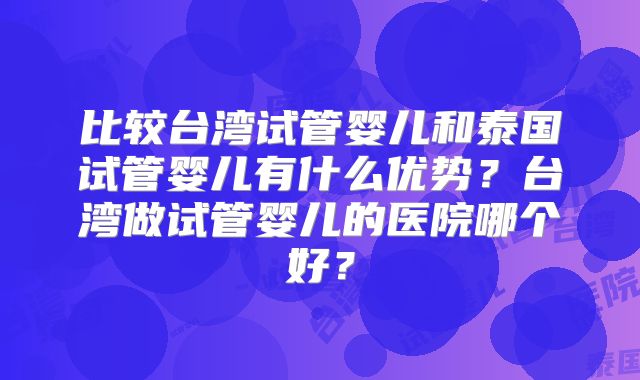 比较台湾试管婴儿和泰国试管婴儿有什么优势？台湾做试管婴儿的医院哪个好？