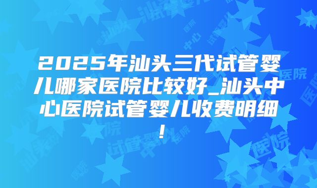 2025年汕头三代试管婴儿哪家医院比较好_汕头中心医院试管婴儿收费明细！
