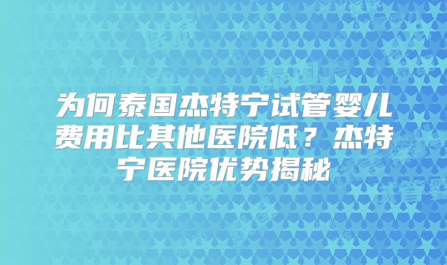 为何泰国杰特宁试管婴儿费用比其他医院低?杰特宁医院优势揭秘