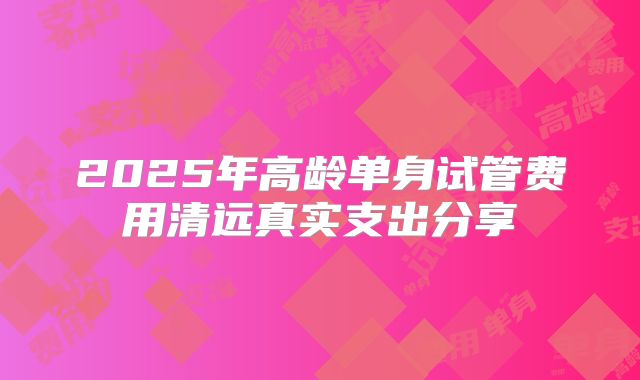 2025年高龄单身试管费用清远真实支出分享
