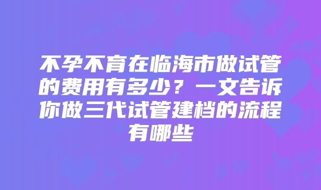 不孕不育在临海市做试管的费用有多少？一文告诉你做三代试管建档的流程有哪些