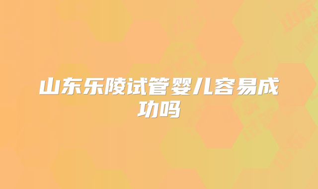 山东乐陵试管婴儿容易成功吗
