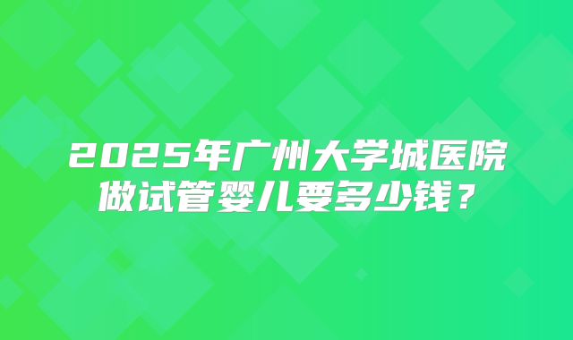 2025年广州大学城医院做试管婴儿要多少钱？