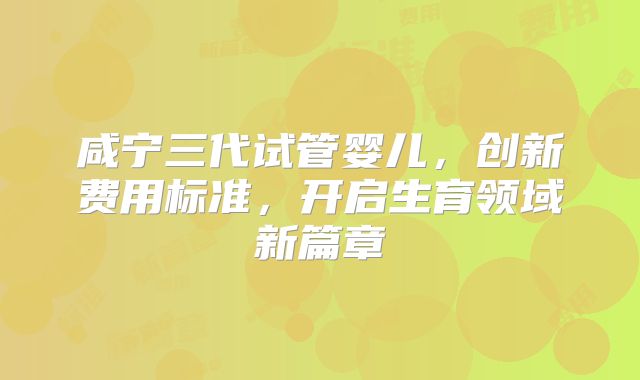 咸宁三代试管婴儿，创新费用标准，开启生育领域新篇章