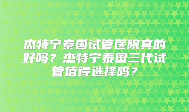 杰特宁泰国试管医院真的好吗？杰特宁泰国三代试管值得选择吗？