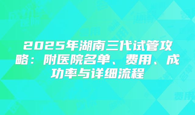 2025年湖南三代试管攻略：附医院名单、费用、成功率与详细流程