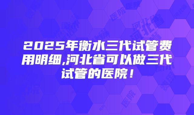 2025年衡水三代试管费用明细,河北省可以做三代试管的医院！