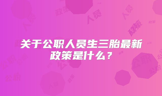 关于公职人员生三胎最新政策是什么?