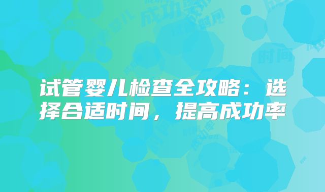 试管婴儿检查全攻略:选择合适时间,提高成功率