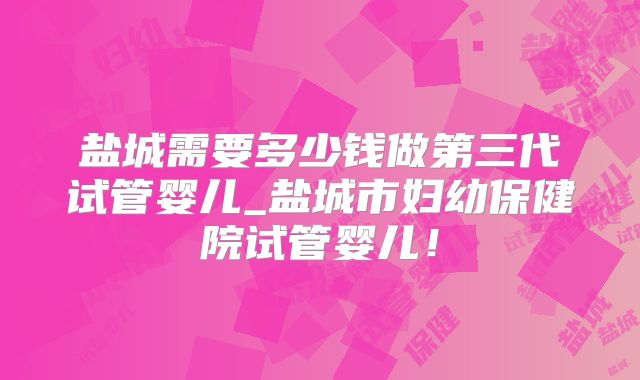 盐城需要多少钱做第三代试管婴儿_盐城市妇幼保健院试管婴儿!