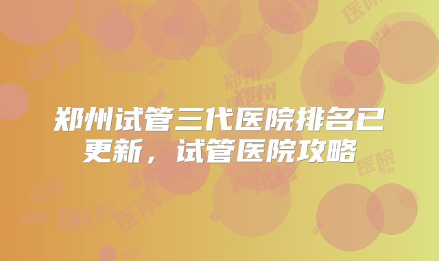 郑州试管三代医院排名已更新，试管医院攻略