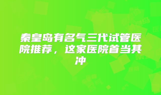 秦皇岛有名气三代试管医院推荐，这家医院首当其冲