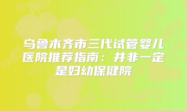 乌鲁木齐市三代试管婴儿医院推荐指南：并非一定是妇幼保健院