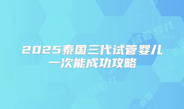 2025泰国三代试管婴儿一次能成功攻略