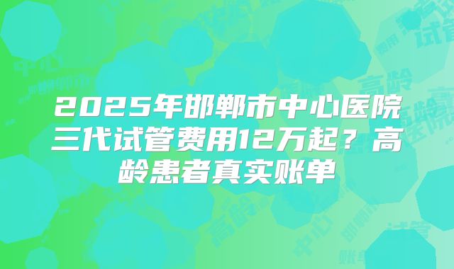 2025年邯郸市中心医院三代试管费用12万起？高龄患者真实账单
