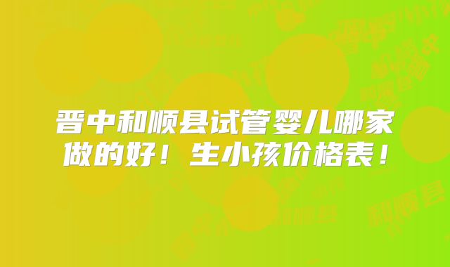 晋中和顺县试管婴儿哪家做的好！生小孩价格表！