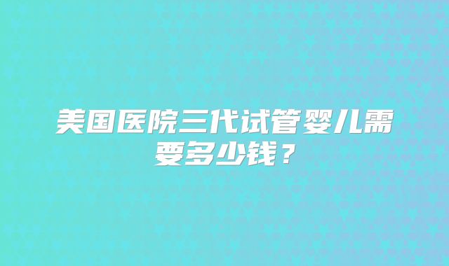 美国医院三代试管婴儿需要多少钱？