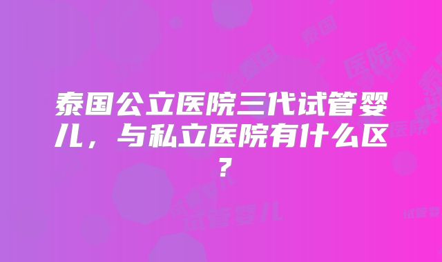 泰国公立医院三代试管婴儿,与私立医院有什么区?