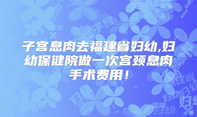 子宫息肉去福建省妇幼,妇幼保健院做一次宫颈息肉手术费用!