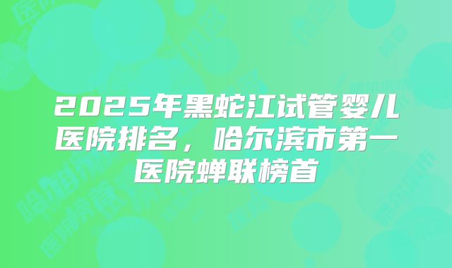 2025年黑蛇江试管婴儿医院排名，哈尔滨市第一医院蝉联榜首