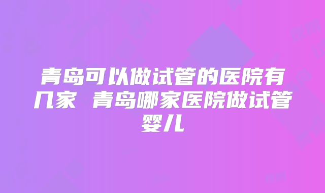 青岛可以做试管的医院有几家 青岛哪家医院做试管婴儿