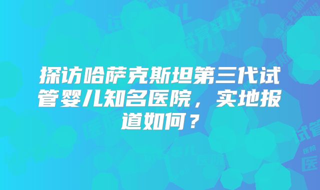 探访哈萨克斯坦第三代试管婴儿知名医院，实地报道如何？