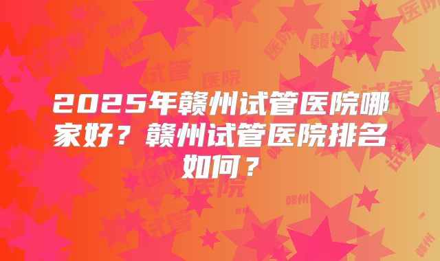 2025年赣州试管医院哪家好？赣州试管医院排名如何？
