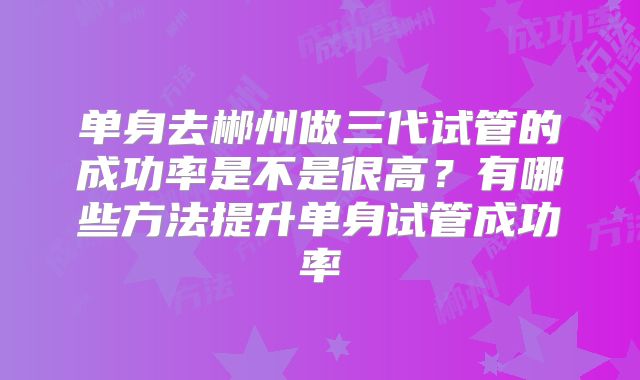单身去郴州做三代试管的成功率是不是很高？有哪些方法提升单身试管成功率