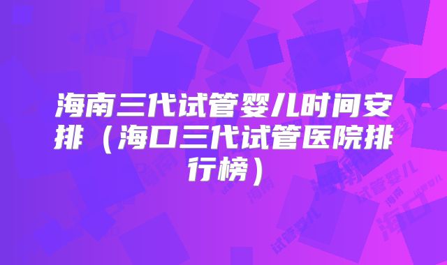 海南三代试管婴儿时间安排(海口三代试管医院排行榜)