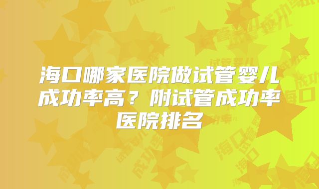 海口哪家医院做试管婴儿成功率高?附试管成功率医院排名