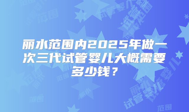 丽水范围内2025年做一次三代试管婴儿大概需要多少钱？