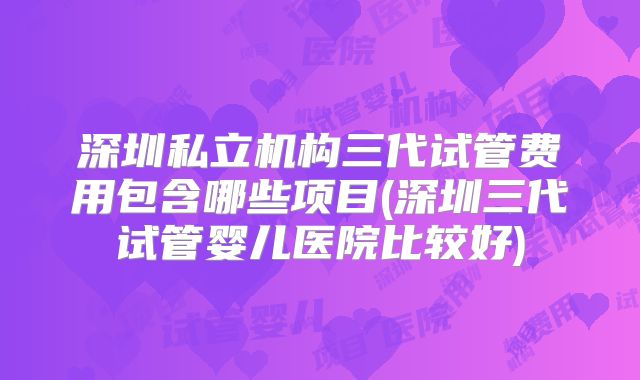 深圳私立机构三代试管费用包含哪些项目(深圳三代试管婴儿医院比较好)
