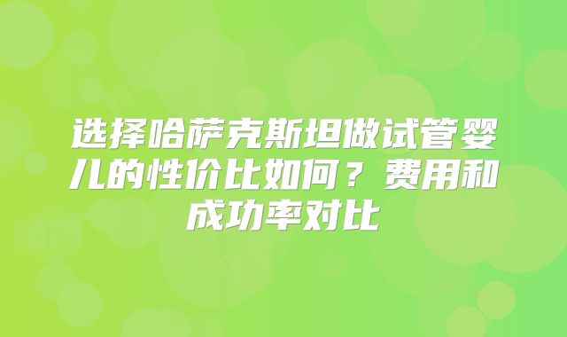 选择哈萨克斯坦做试管婴儿的性价比如何？费用和成功率对比