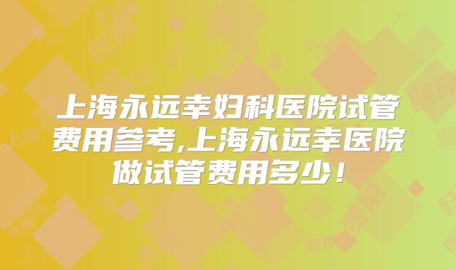 上海永远幸妇科医院试管费用参考,上海永远幸医院做试管费用多少!