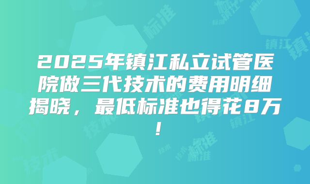 2025年镇江私立试管医院做三代技术的费用明细揭晓，最低标准也得花8万！