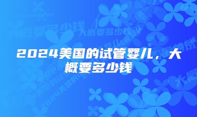 2024美国的试管婴儿,大概要多少钱