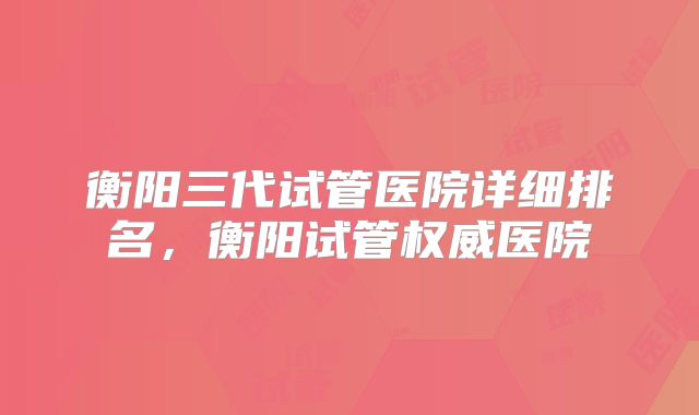 衡阳三代试管医院详细排名，衡阳试管权威医院