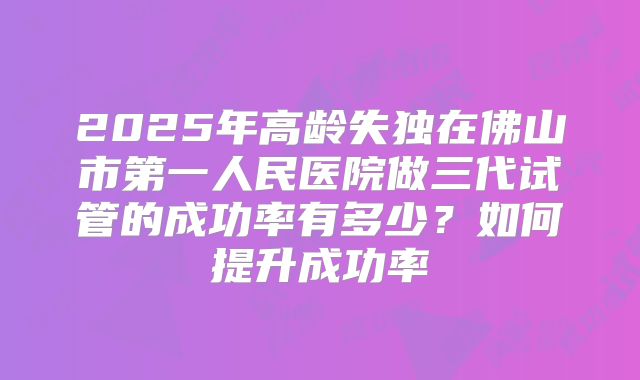 2025年高龄失独在佛山市第一人民医院做三代试管的成功率有多少？如何提升成功率