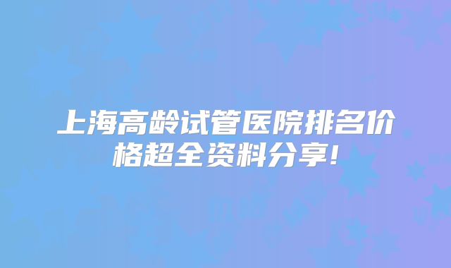上海高龄试管医院排名价格超全资料分享!