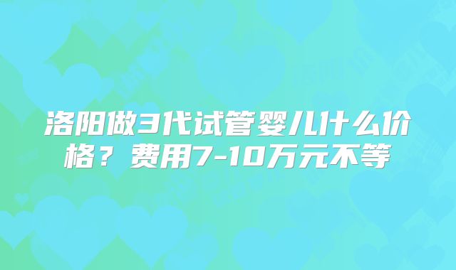 洛阳做3代试管婴儿什么价格？费用7-10万元不等