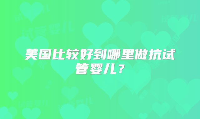 美国比较好到哪里做抗试管婴儿？