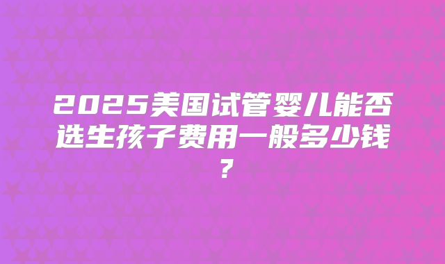 2025美国试管婴儿能否选生孩子费用一般多少钱？