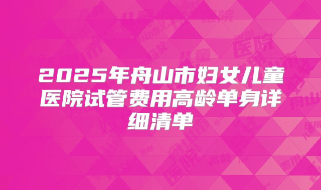 2025年舟山市妇女儿童医院试管费用高龄单身详细清单