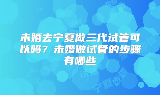 未婚去宁夏做三代试管可以吗？未婚做试管的步骤有哪些