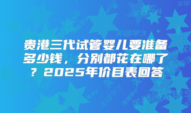 贵港三代试管婴儿要准备多少钱，分别都花在哪了？2025年价目表回答