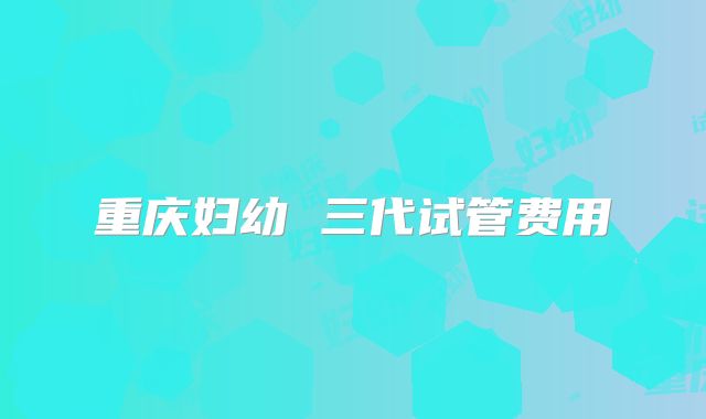 重庆妇幼 三代试管费用