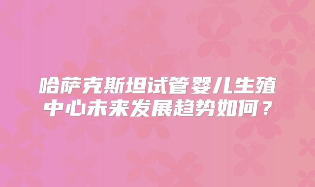 哈萨克斯坦试管婴儿生殖中心未来发展趋势如何？