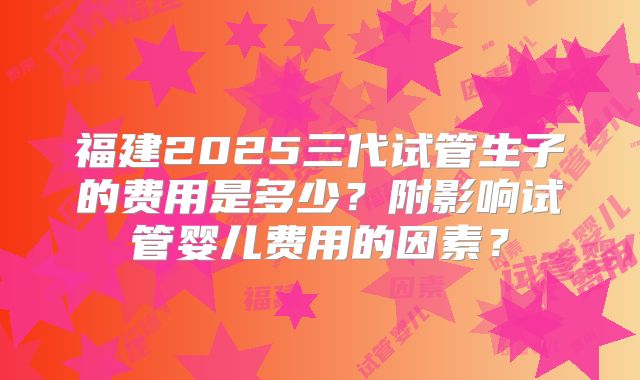 福建2025三代试管生子的费用是多少？附影响试管婴儿费用的因素？